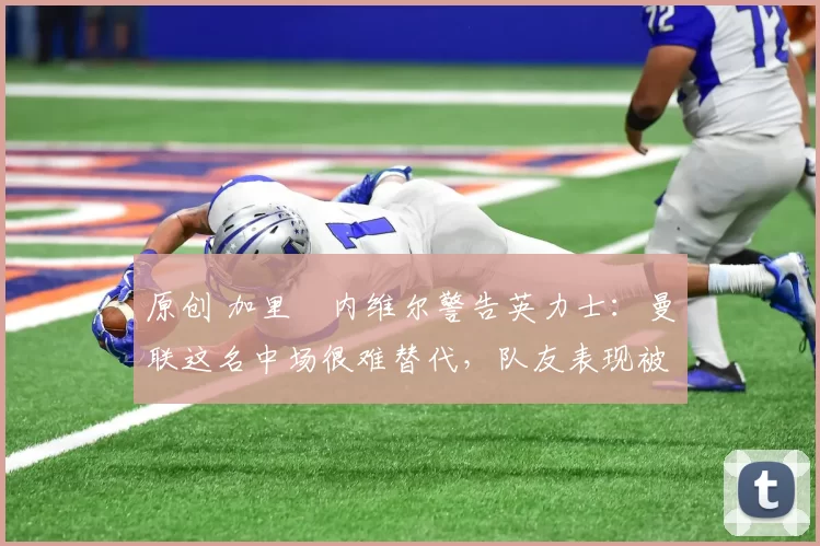 原创 加里・内维尔警告英力士：曼联这名中场很难替代，队友表现被赞 “离谱”