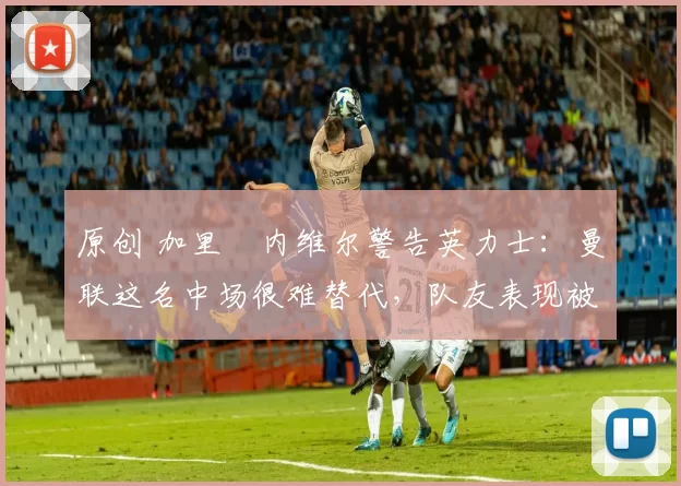 原创 加里・内维尔警告英力士:曼联这名中场很难替代,队友表现被赞 “离谱”