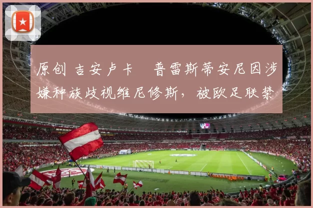 原创 吉安卢卡・普雷斯蒂安尼因涉嫌种族歧视维尼修斯，被欧足联禁赛