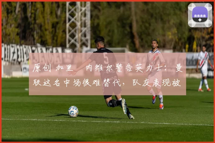 原创 加里・内维尔警告英力士：曼联这名中场很难替代，队友表现被赞 “离谱”