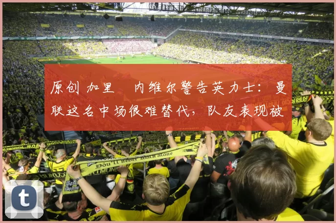 原创 加里・内维尔警告英力士：曼联这名中场很难替代，队友表现被赞 “离谱”