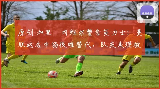 原创 加里・内维尔警告英力士：曼联这名中场很难替代，队友表现被赞 “离谱”