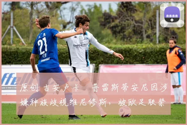 原创 吉安卢卡・普雷斯蒂安尼因涉嫌种族歧视维尼修斯，被欧足联禁赛