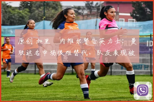 原创 加里・内维尔警告英力士：曼联这名中场很难替代，队友表现被赞 “离谱”