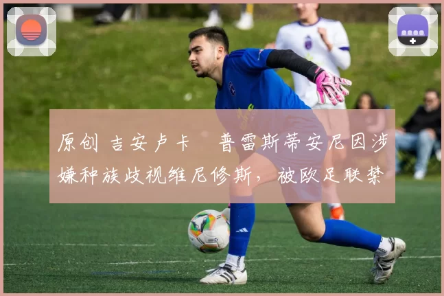 原创 吉安卢卡・普雷斯蒂安尼因涉嫌种族歧视维尼修斯，被欧足联禁赛