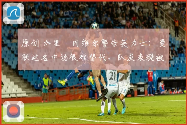 原创 加里・内维尔警告英力士：曼联这名中场很难替代，队友表现被赞 “离谱”