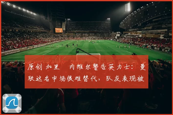 原创 加里・内维尔警告英力士:曼联这名中场很难替代,队友表现被赞 “离谱”