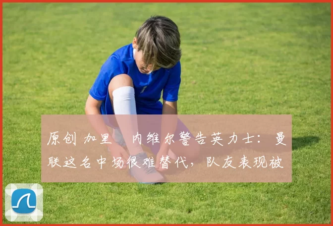 原创 加里・内维尔警告英力士:曼联这名中场很难替代,队友表现被赞 “离谱”