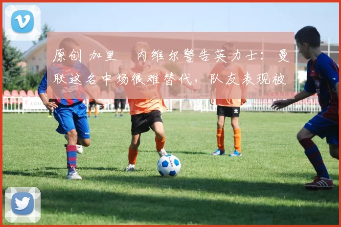 原创 加里・内维尔警告英力士：曼联这名中场很难替代，队友表现被赞 “离谱”