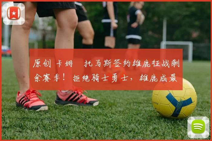 原创 卡姆・托马斯签约雄鹿征战剩余赛季！拒绝骑士勇士，雄鹿成最优选