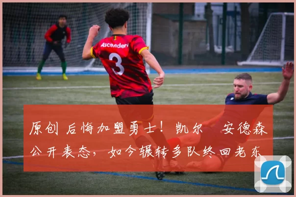 原创 后悔加盟勇士！凯尔・安德森公开表态，如今辗转多队终回老东家