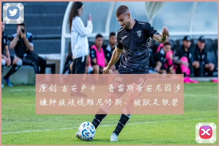 原创 吉安卢卡・普雷斯蒂安尼因涉嫌种族歧视维尼修斯，被欧足联禁赛