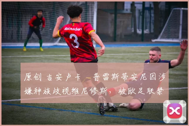 原创 吉安卢卡・普雷斯蒂安尼因涉嫌种族歧视维尼修斯，被欧足联禁赛