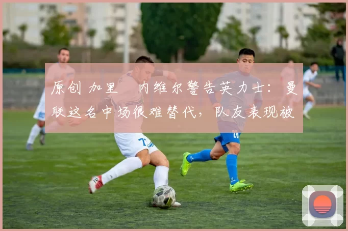 原创 加里・内维尔警告英力士：曼联这名中场很难替代，队友表现被赞 “离谱”