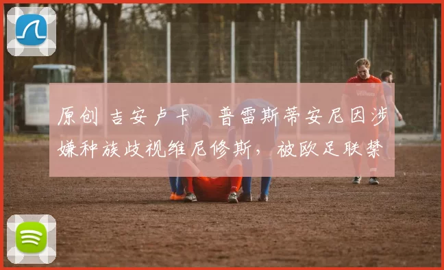 原创 吉安卢卡・普雷斯蒂安尼因涉嫌种族歧视维尼修斯，被欧足联禁赛