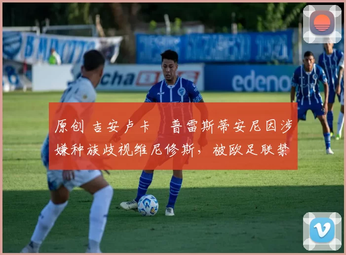 原创 吉安卢卡・普雷斯蒂安尼因涉嫌种族歧视维尼修斯，被欧足联禁赛