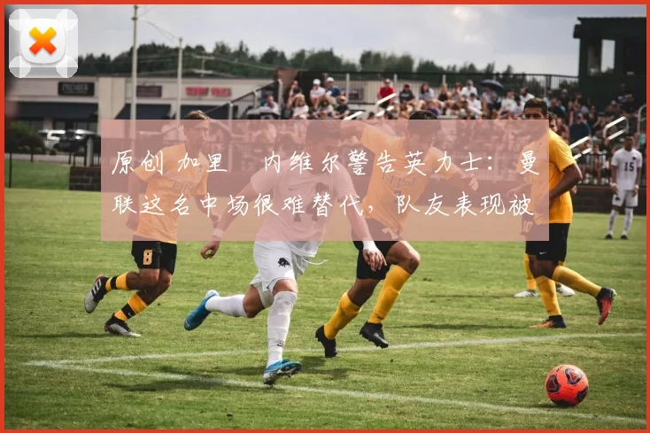 原创 加里・内维尔警告英力士:曼联这名中场很难替代,队友表现被赞 “离谱”