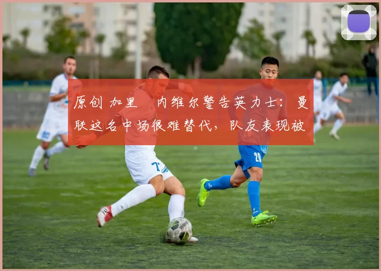 原创 加里・内维尔警告英力士：曼联这名中场很难替代，队友表现被赞 “离谱”