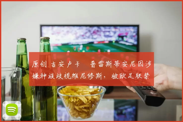 原创 吉安卢卡・普雷斯蒂安尼因涉嫌种族歧视维尼修斯,被欧足联禁赛