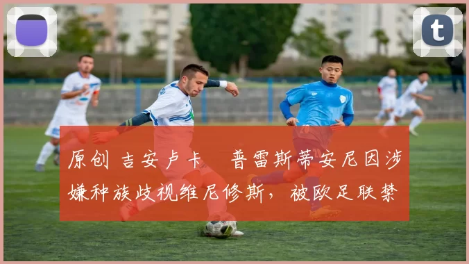 原创 吉安卢卡・普雷斯蒂安尼因涉嫌种族歧视维尼修斯，被欧足联禁赛