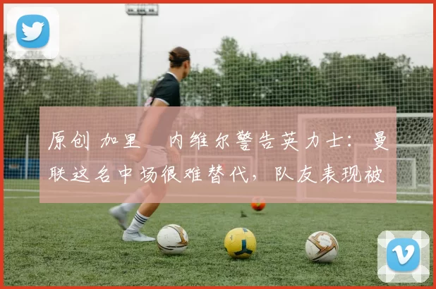 原创 加里・内维尔警告英力士：曼联这名中场很难替代，队友表现被赞 “离谱”