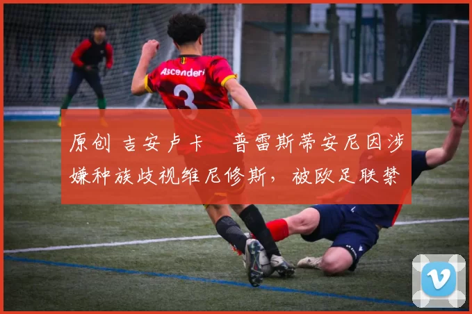 原创 吉安卢卡・普雷斯蒂安尼因涉嫌种族歧视维尼修斯，被欧足联禁赛