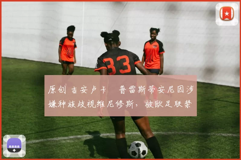 原创 吉安卢卡・普雷斯蒂安尼因涉嫌种族歧视维尼修斯，被欧足联禁赛