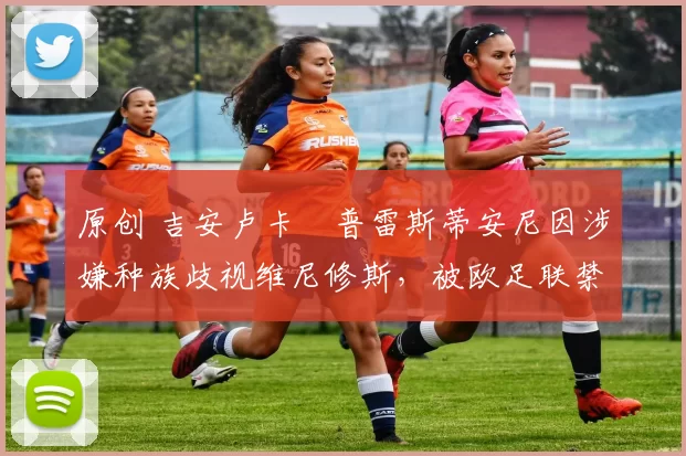 原创 吉安卢卡・普雷斯蒂安尼因涉嫌种族歧视维尼修斯,被欧足联禁赛