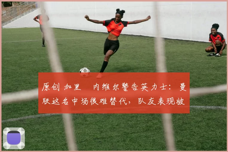 原创 加里・内维尔警告英力士：曼联这名中场很难替代，队友表现被赞 “离谱”