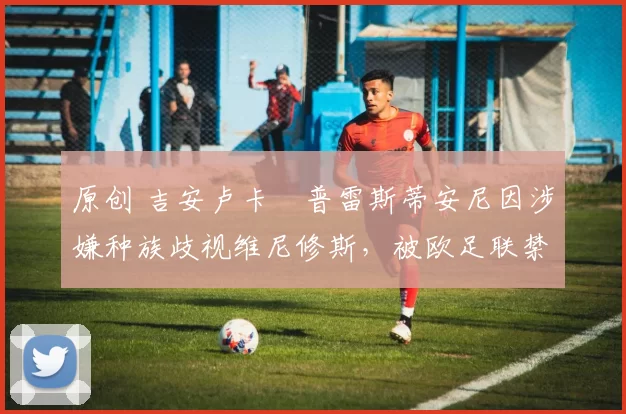 原创 吉安卢卡・普雷斯蒂安尼因涉嫌种族歧视维尼修斯，被欧足联禁赛