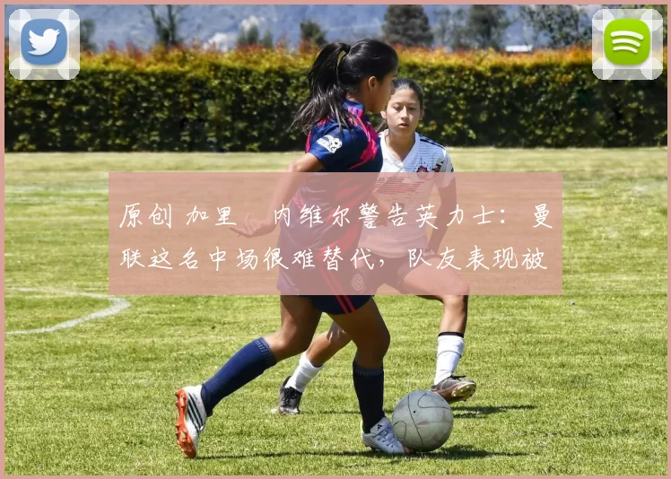 原创 加里・内维尔警告英力士：曼联这名中场很难替代，队友表现被赞 “离谱”