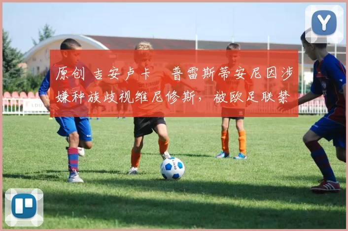原创 吉安卢卡・普雷斯蒂安尼因涉嫌种族歧视维尼修斯，被欧足联禁赛