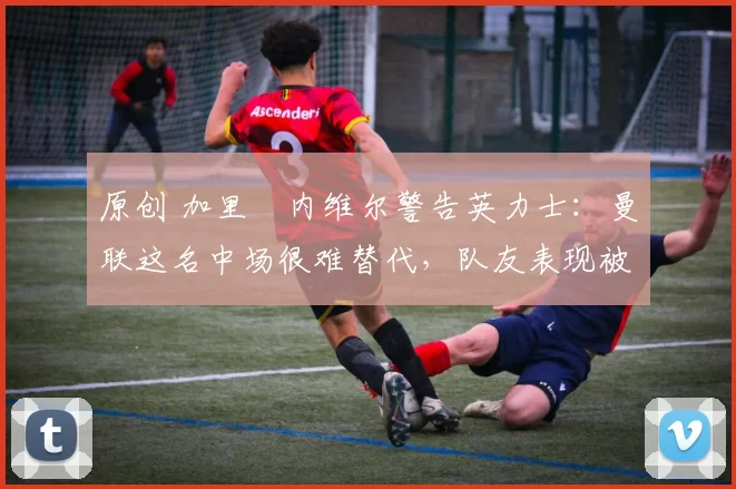 原创 加里・内维尔警告英力士：曼联这名中场很难替代，队友表现被赞 “离谱”