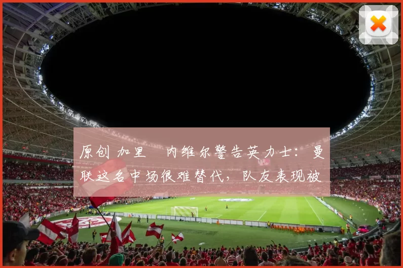 原创 加里・内维尔警告英力士:曼联这名中场很难替代,队友表现被赞 “离谱”