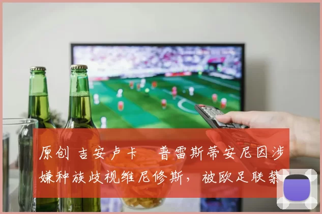 原创 吉安卢卡・普雷斯蒂安尼因涉嫌种族歧视维尼修斯，被欧足联禁赛