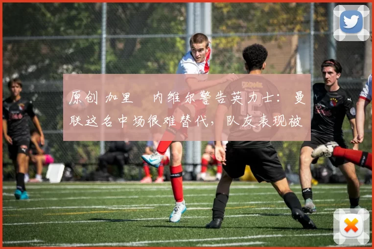 原创 加里・内维尔警告英力士：曼联这名中场很难替代，队友表现被赞 “离谱”