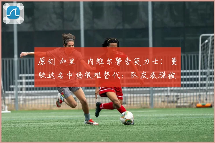 原创 加里・内维尔警告英力士:曼联这名中场很难替代,队友表现被赞 “离谱”