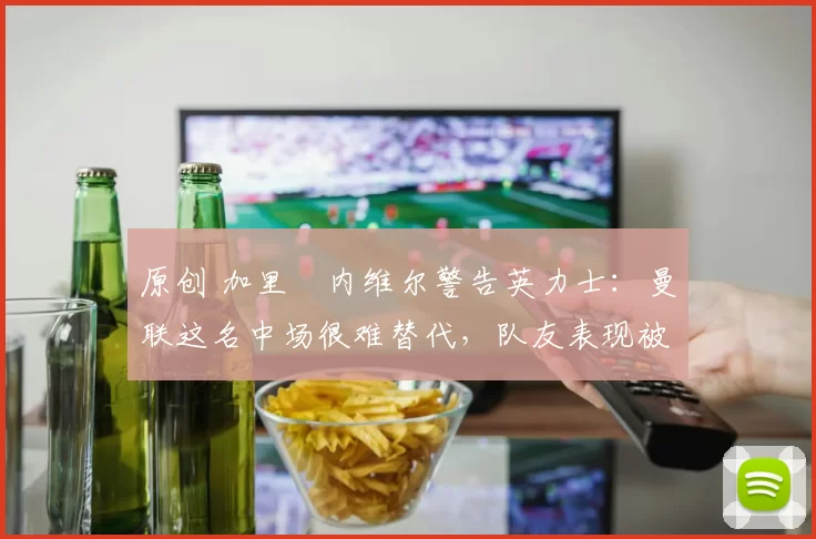 原创 加里・内维尔警告英力士：曼联这名中场很难替代，队友表现被赞 “离谱”