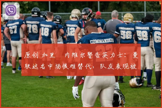 原创 加里・内维尔警告英力士：曼联这名中场很难替代，队友表现被赞 “离谱”