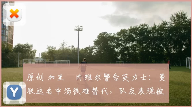 原创 加里・内维尔警告英力士：曼联这名中场很难替代，队友表现被赞 “离谱”