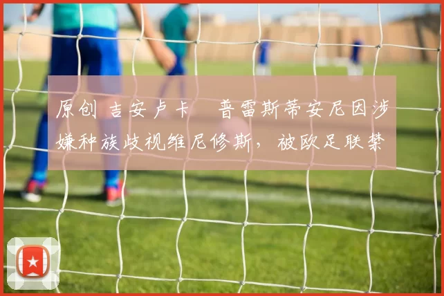 原创 吉安卢卡・普雷斯蒂安尼因涉嫌种族歧视维尼修斯,被欧足联禁赛