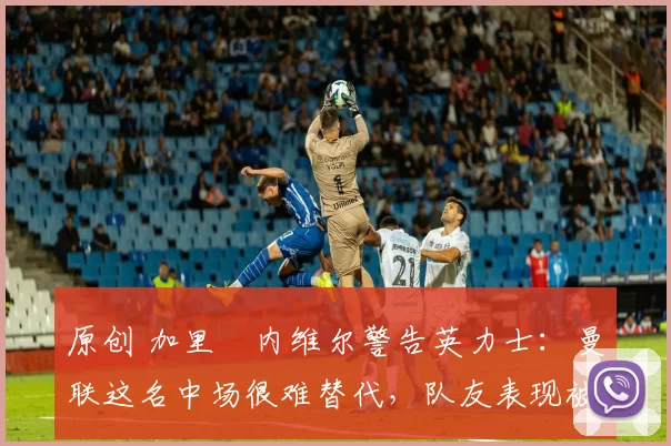 原创 加里・内维尔警告英力士:曼联这名中场很难替代,队友表现被赞 “离谱”