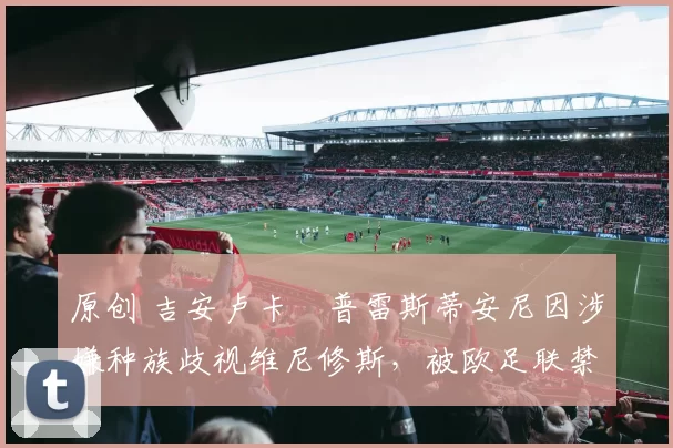 原创 吉安卢卡・普雷斯蒂安尼因涉嫌种族歧视维尼修斯,被欧足联禁赛