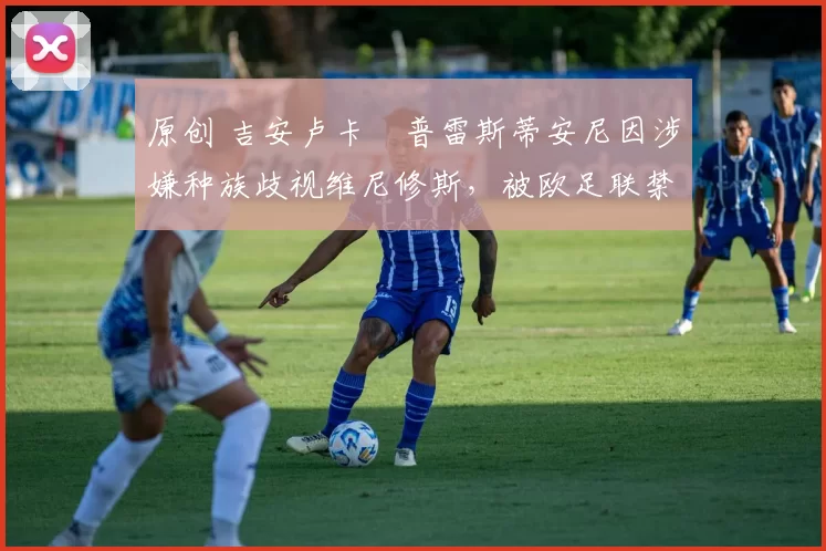 原创 吉安卢卡・普雷斯蒂安尼因涉嫌种族歧视维尼修斯，被欧足联禁赛