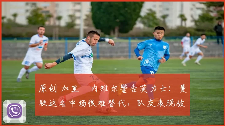 原创 加里・内维尔警告英力士：曼联这名中场很难替代，队友表现被赞 “离谱”