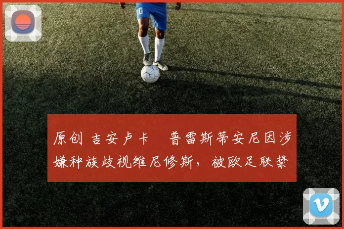 原创 吉安卢卡・普雷斯蒂安尼因涉嫌种族歧视维尼修斯，被欧足联禁赛