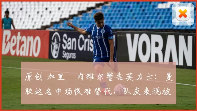 原创 加里・内维尔警告英力士:曼联这名中场很难替代,队友表现被赞 “离谱”