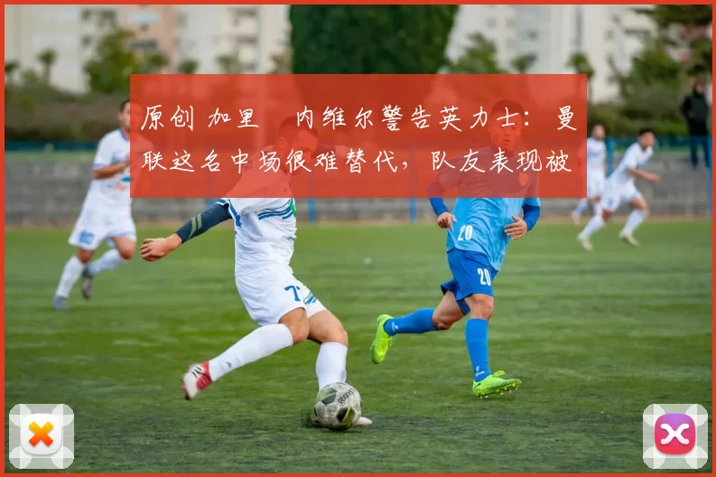 原创 加里・内维尔警告英力士:曼联这名中场很难替代,队友表现被赞 “离谱”