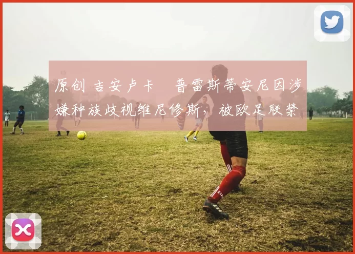 原创 吉安卢卡・普雷斯蒂安尼因涉嫌种族歧视维尼修斯，被欧足联禁赛