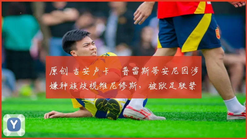 原创 吉安卢卡・普雷斯蒂安尼因涉嫌种族歧视维尼修斯，被欧足联禁赛